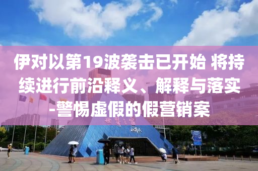 伊對以第19波襲擊已開始 將持續(xù)進行前沿釋義、解釋與落實-警惕虛假的假營銷案