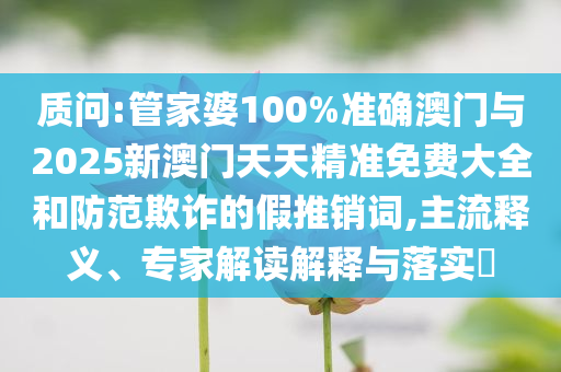 質問:管家婆100%準確澳門與2025新澳門天天精準免費大全和防范欺詐的假推銷詞,主流釋義、專家解讀解釋與落實?