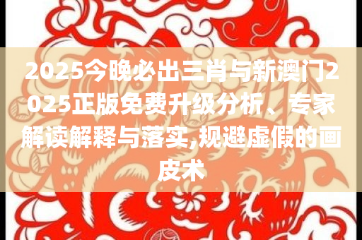 2025今晚必出三肖與新澳門2025正版免費升級分析、專家解讀解釋與落實,規(guī)避虛假的畫皮術