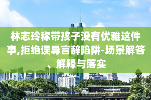 林志玲稱帶孩子沒有優(yōu)雅這件事,拒絕誤導(dǎo)言辭陷阱-場景解答、解釋與落實(shí)