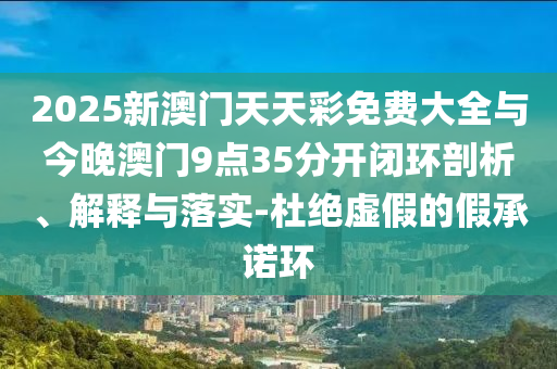 2025新澳門天天彩免費(fèi)大全與今晚澳門9點(diǎn)35分開閉環(huán)剖析、解釋與落實(shí)-杜絕虛假的假承諾環(huán)