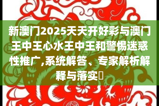 新澳門2025天天開好彩與澳門王中王心水王中王和警惕迷惑性推廣,系統(tǒng)解答、專家解析解釋與落實(shí)?