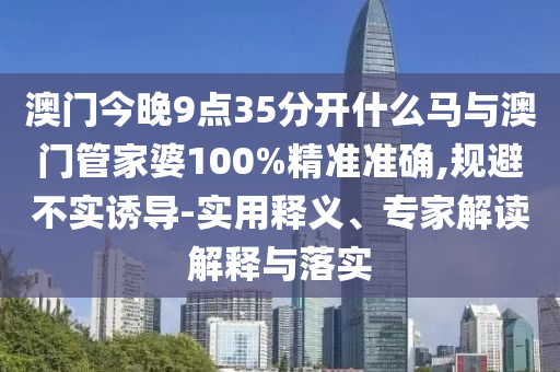 澳門今晚9點(diǎn)35分開什么馬與澳門管家婆100%精準(zhǔn)準(zhǔn)確,規(guī)避不實(shí)誘導(dǎo)-實(shí)用釋義、專家解讀解釋與落實(shí)
