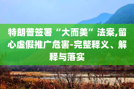 特朗普簽署“大而美”法案,留心虛假推廣危害-完整釋義、解釋與落實(shí)