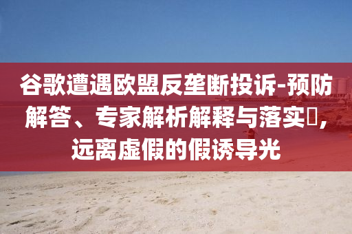 谷歌遭遇歐盟反壟斷投訴-預(yù)防解答、專家解析解釋與落實?,遠離虛假的假誘導(dǎo)光