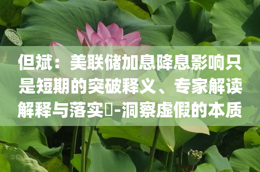 但斌：美聯(lián)儲(chǔ)加息降息影響只是短期的突破釋義、專家解讀解釋與落實(shí)?-洞察虛假的本質(zhì)