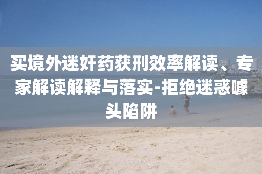 買境外迷奸藥獲刑效率解讀、專家解讀解釋與落實(shí)-拒絕迷惑噱頭陷阱