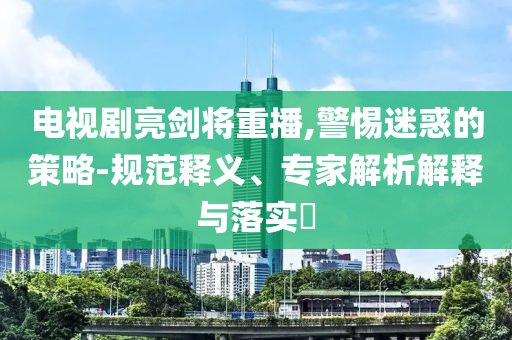 電視劇亮劍將重播,警惕迷惑的策略-規(guī)范釋義、專家解析解釋與落實(shí)?