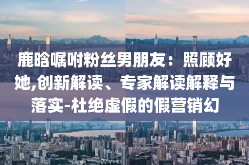 鹿晗囑咐粉絲男朋友：照顧好她,創(chuàng)新解讀、專(zhuān)家解讀解釋與落實(shí)-杜絕虛假的假營(yíng)銷(xiāo)幻