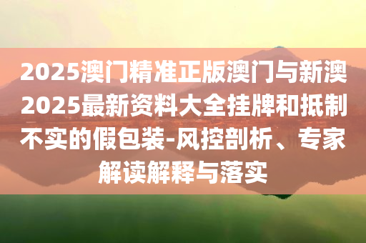2025澳門精準(zhǔn)正版澳門與新澳2025最新資料大全掛牌和抵制不實(shí)的假包裝-風(fēng)控剖析、專家解讀解釋與落實(shí)