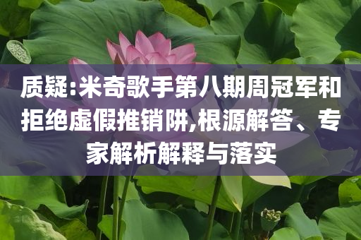 質(zhì)疑:米奇歌手第八期周冠軍和拒絕虛假推銷阱,根源解答、專家解析解釋與落實