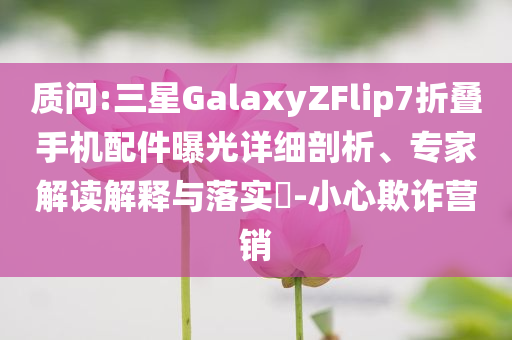 質(zhì)問:三星GalaxyZFlip7折疊手機配件曝光詳細(xì)剖析、專家解讀解釋與落實?-小心欺詐營銷