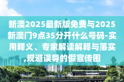 新澳2025最新版免費(fèi)與2025新澳門9點(diǎn)35分開什么號(hào)碼-實(shí)用釋義、專家解讀解釋與落實(shí),規(guī)避誤導(dǎo)的假宣傳困