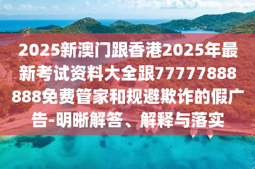 2025新澳門跟香港2025年最新考試資料大全跟77777888888免費(fèi)管家和規(guī)避欺詐的假廣告-明晰解答、解釋與落實(shí)