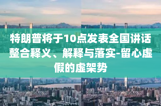 特朗普將于10點(diǎn)發(fā)表全國(guó)講話整合釋義、解釋與落實(shí)-留心虛假的虛架勢(shì)