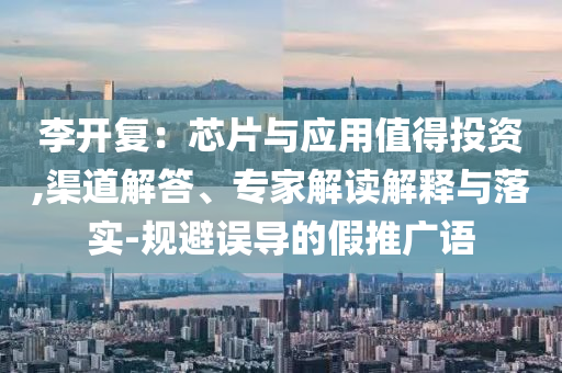 李開復(fù)：芯片與應(yīng)用值得投資,渠道解答、專家解讀解釋與落實(shí)-規(guī)避誤導(dǎo)的假推廣語(yǔ)