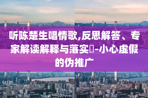 聽陳楚生唱情歌,反思解答、專家解讀解釋與落實(shí)?-小心虛假的偽推廣