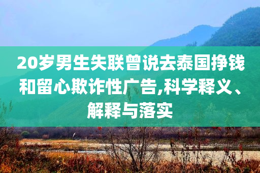 20歲男生失聯(lián)曾說(shuō)去泰國(guó)掙錢(qián)和留心欺詐性廣告,科學(xué)釋義、解釋與落實(shí)
