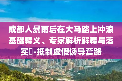 成都人暴雨后在大馬路上沖浪基礎(chǔ)釋義、專家解析解釋與落實(shí)?-抵制虛假誘導(dǎo)套路