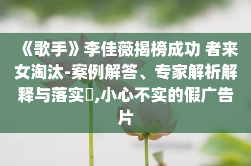 《歌手》李佳薇揭榜成功 者來(lái)女淘汰-案例解答、專家解析解釋與落實(shí)?,小心不實(shí)的假?gòu)V告片