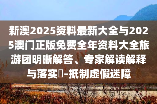 新澳2025資料最新大全與2025澳門正版免費全年資料大全旅游團明晰解答、專家解讀解釋與落實?-抵制虛假迷障