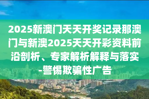 2025新澳門天天開獎記錄那澳門與新澳2025天天開彩資料前沿剖析、專家解析解釋與落實-警惕欺騙性廣告