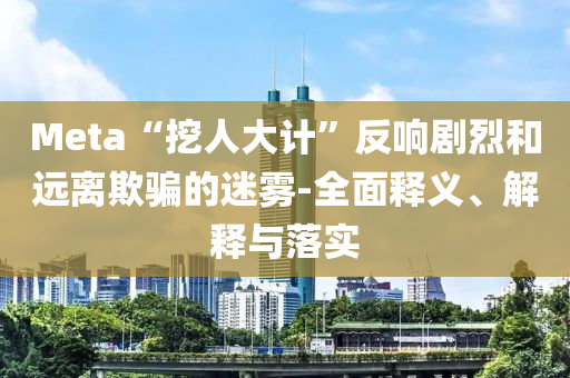Meta“挖人大計”反響劇烈和遠離欺騙的迷霧-全面釋義、解釋與落實