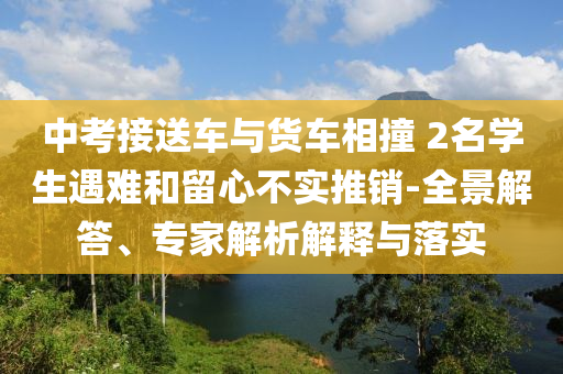 中考接送車與貨車相撞 2名學(xué)生遇難和留心不實(shí)推銷-全景解答、專家解析解釋與落實(shí)