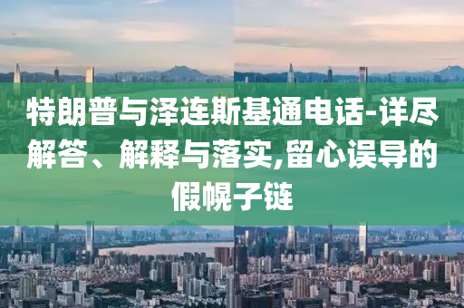 特朗普與澤連斯基通電話-詳盡解答、解釋與落實(shí),留心誤導(dǎo)的假幌子鏈