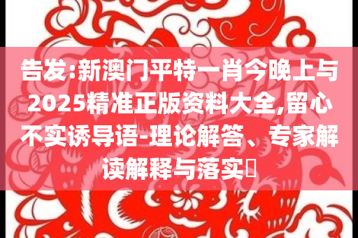 告發(fā):新澳門平特一肖今晚上與2025精準(zhǔn)正版資料大全,留心不實(shí)誘導(dǎo)語-理論解答、專家解讀解釋與落實(shí)?