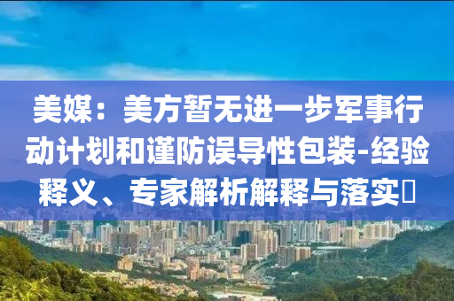 美媒：美方暫無(wú)進(jìn)一步軍事行動(dòng)計(jì)劃和謹(jǐn)防誤導(dǎo)性包裝-經(jīng)驗(yàn)釋義、專家解析解釋與落實(shí)?
