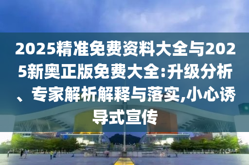 2025精準(zhǔn)免費(fèi)資料大全與2025新奧正版免費(fèi)大全:升級(jí)分析、專家解析解釋與落實(shí),小心誘導(dǎo)式宣傳