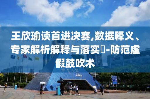 王欣瑜談首進(jìn)決賽,數(shù)據(jù)釋義、專家解析解釋與落實(shí)?-防范虛假鼓吹術(shù)