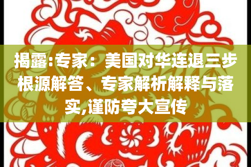 揭露:專(zhuān)家：美國(guó)對(duì)華連退三步根源解答、專(zhuān)家解析解釋與落實(shí),謹(jǐn)防夸大宣傳