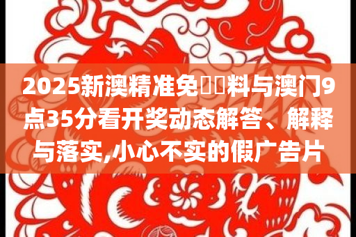 2025新澳精準(zhǔn)免費(fèi)資料與澳門(mén)9點(diǎn)35分看開(kāi)獎(jiǎng)動(dòng)態(tài)解答、解釋與落實(shí),小心不實(shí)的假?gòu)V告片