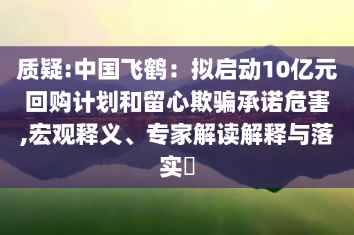 質(zhì)疑:中國(guó)飛鶴：擬啟動(dòng)10億元回購(gòu)計(jì)劃和留心欺騙承諾危害,宏觀釋義、專(zhuān)家解讀解釋與落實(shí)?