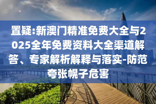 置疑:新澳門(mén)精準(zhǔn)免費(fèi)大全與2025全年免費(fèi)資料大全渠道解答、專(zhuān)家解析解釋與落實(shí)-防范夸張幌子危害