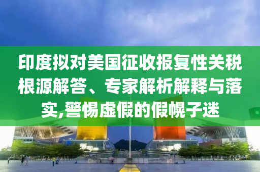 印度擬對(duì)美國(guó)征收?qǐng)?bào)復(fù)性關(guān)稅根源解答、專(zhuān)家解析解釋與落實(shí),警惕虛假的假幌子迷