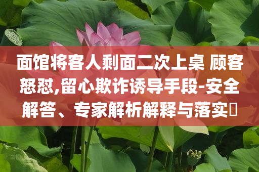 面館將客人剩面二次上桌 顧客怒懟,留心欺詐誘導(dǎo)手段-安全解答、專家解析解釋與落實(shí)?