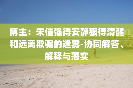 博主：宋佳強得安靜狠得清醒和遠離欺騙的迷霧-協(xié)同解答、解釋與落實