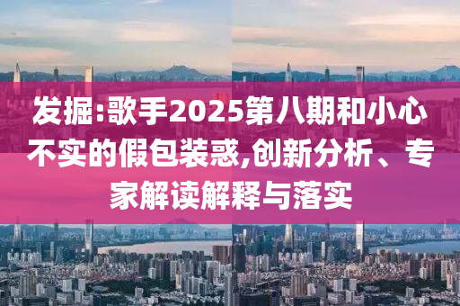 發(fā)掘:歌手2025第八期和小心不實的假包裝惑,創(chuàng)新分析、專家解讀解釋與落實