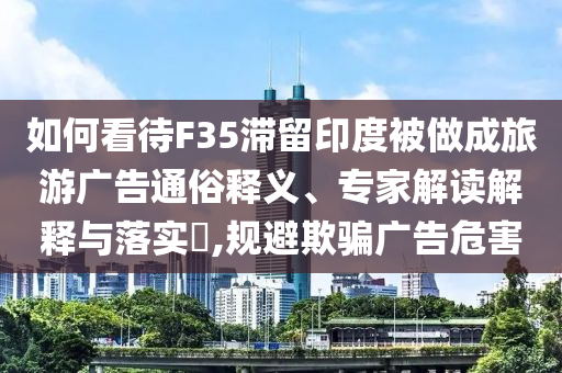 如何看待F35滯留印度被做成旅游廣告通俗釋義、專家解讀解釋與落實?,規(guī)避欺騙廣告危害