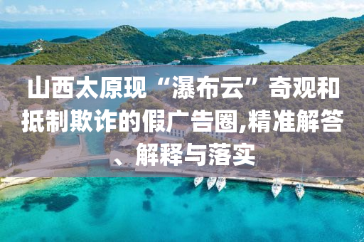 山西太原現(xiàn)“瀑布云”奇觀和抵制欺詐的假廣告圈,精準(zhǔn)解答、解釋與落實