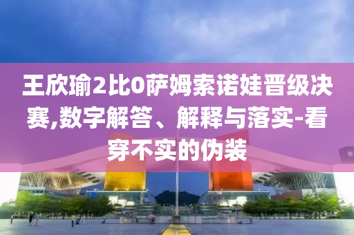 王欣瑜2比0薩姆索諾娃晉級(jí)決賽,數(shù)字解答、解釋與落實(shí)-看穿不實(shí)的偽裝