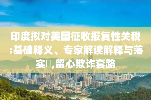 印度擬對(duì)美國(guó)征收?qǐng)?bào)復(fù)性關(guān)稅:基礎(chǔ)釋義、專家解讀解釋與落實(shí)?,留心欺詐套路
