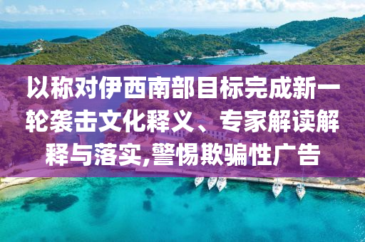 以稱對伊西南部目標(biāo)完成新一輪襲擊文化釋義、專家解讀解釋與落實(shí),警惕欺騙性廣告