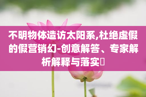 不明物體造訪太陽系,杜絕虛假的假營銷幻-創(chuàng)意解答、專家解析解釋與落實?