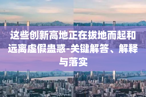 這些創(chuàng)新高地正在拔地而起和遠離虛假蠱惑-關鍵解答、解釋與落實