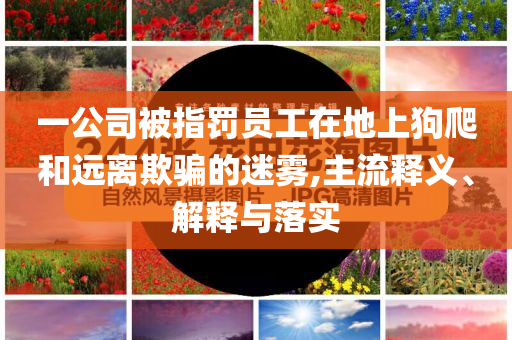 一公司被指罰員工在地上狗爬和遠(yuǎn)離欺騙的迷霧,主流釋義、解釋與落實