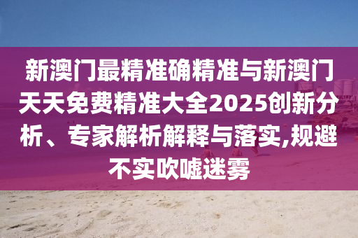新澳門最精準(zhǔn)確精準(zhǔn)與新澳門天天免費(fèi)精準(zhǔn)大全2025創(chuàng)新分析、專家解析解釋與落實(shí),規(guī)避不實(shí)吹噓迷霧